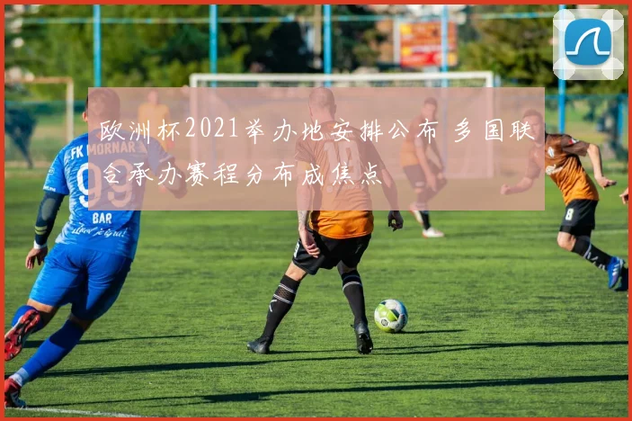 欧洲杯2021举办地安排公布 多国联合承办赛程分布成焦点