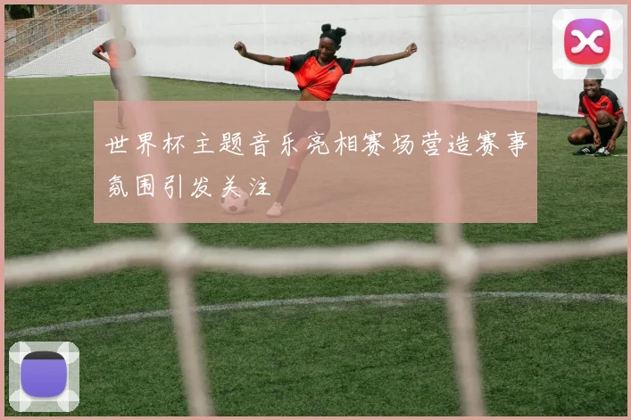 世界杯主题音乐亮相赛场营造赛事氛围引发关注