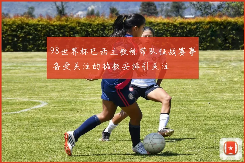98世界杯巴西主教练带队征战赛事 备受关注的执教安排引关注