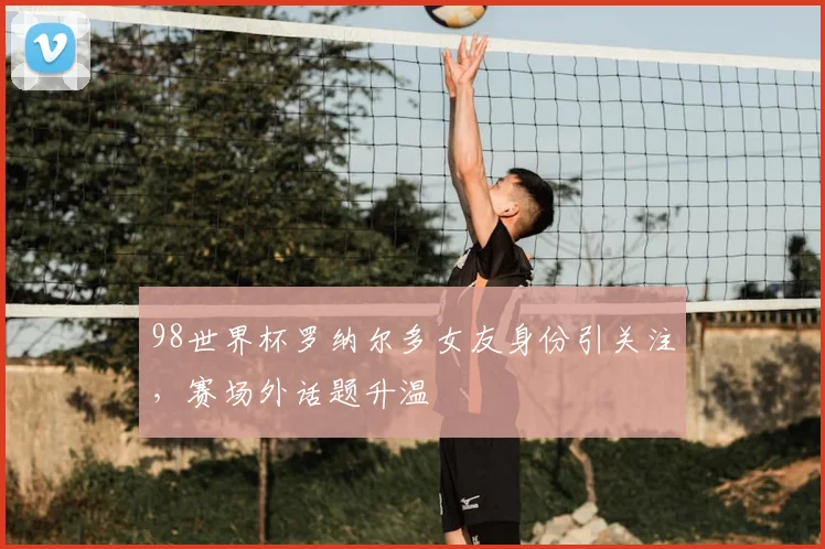 98世界杯罗纳尔多女友身份引关注，赛场外话题升温