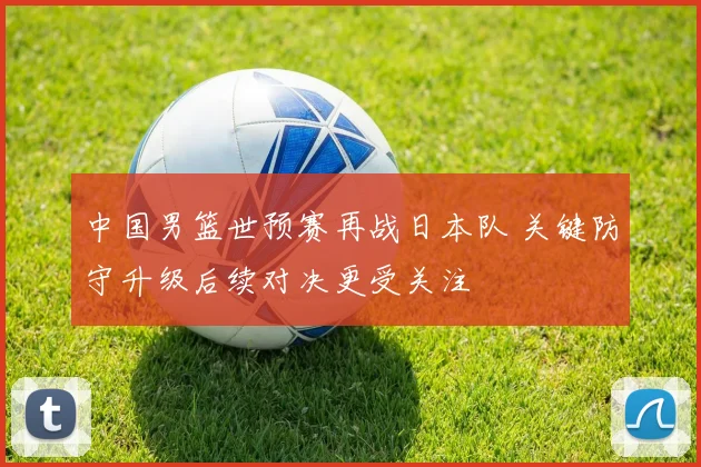 中国男篮世预赛再战日本队 关键防守升级后续对决更受关注