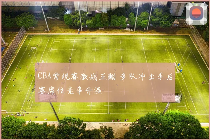 CBA常规赛激战正酣 多队冲击季后赛席位竞争升温