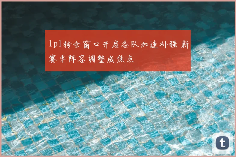 lpl转会窗口开启各队加速补强 新赛季阵容调整成焦点