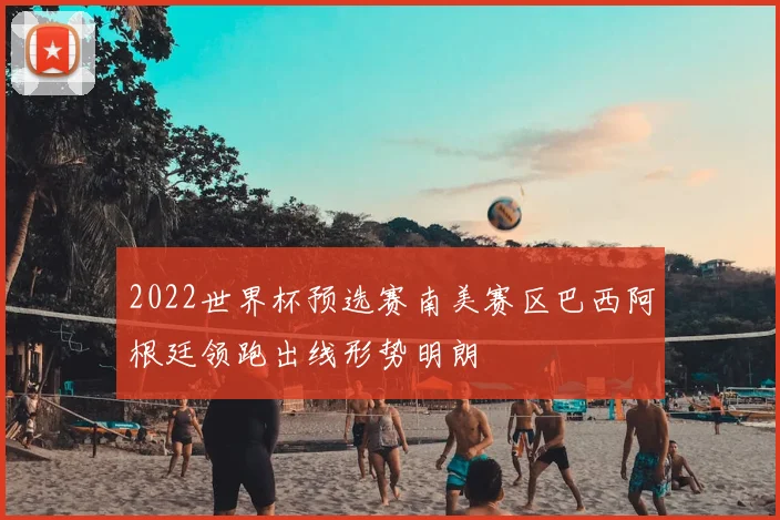 2022世界杯预选赛南美赛区巴西阿根廷领跑出线形势明朗