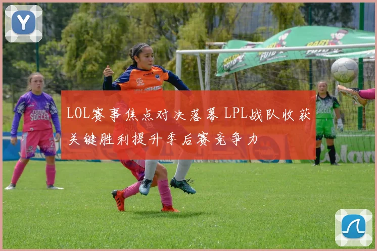 LOL赛事焦点对决落幕 LPL战队收获关键胜利提升季后赛竞争力