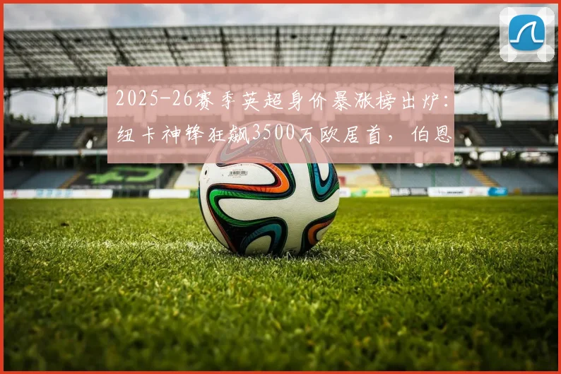 2025-26赛季英超身价暴涨榜出炉:纽卡神锋狂飙3500万欧居首,伯恩茅斯成最大黑马