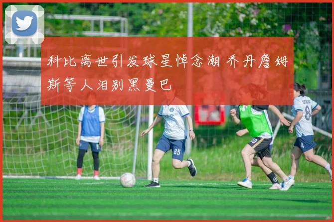 科比离世引发球星悼念潮 乔丹詹姆斯等人泪别黑曼巴