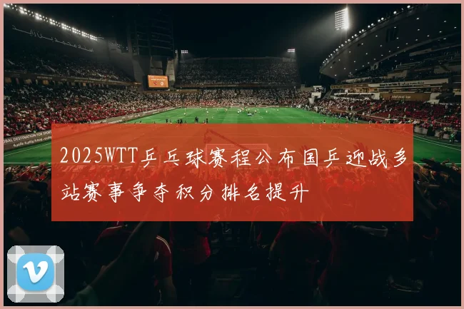 2025WTT乒乓球赛程公布国乒迎战多站赛事争夺积分排名提升