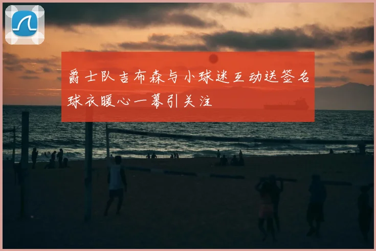 爵士队吉布森与小球迷互动送签名球衣暖心一幕引关注