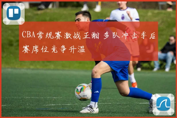 CBA常规赛激战正酣 多队冲击季后赛席位竞争升温