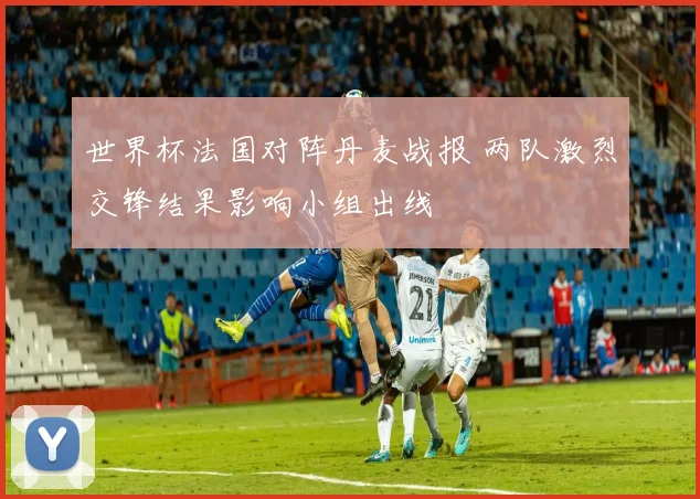 世界杯法国对阵丹麦战报 两队激烈交锋结果影响小组出线