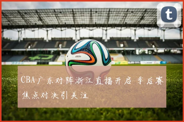 CBA广东对阵浙江直播开启 季后赛焦点对决引关注