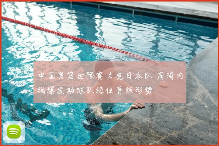 中国男篮世预赛力克日本队 周琦内线爆发助球队稳住晋级形势