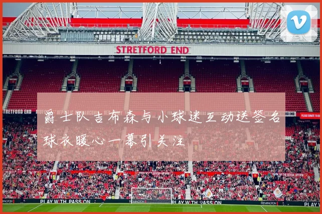 爵士队吉布森与小球迷互动送签名球衣暖心一幕引关注