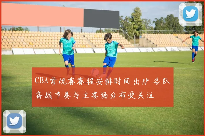 CBA常规赛赛程安排时间出炉 各队备战节奏与主客场分布受关注